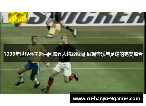 1998年世界杯主题曲回顾五大精彩瞬间 展现音乐与足球的完美融合