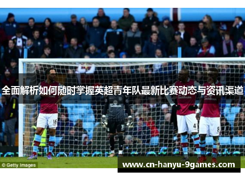全面解析如何随时掌握英超青年队最新比赛动态与资讯渠道