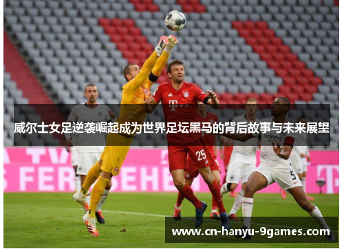 威尔士女足逆袭崛起成为世界足坛黑马的背后故事与未来展望