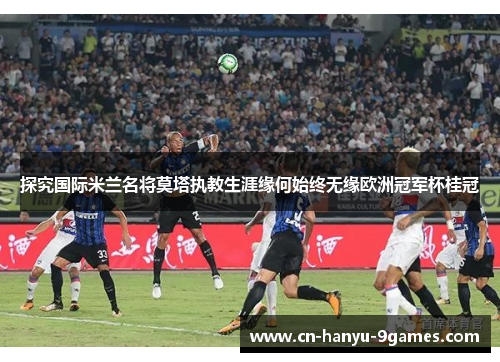 探究国际米兰名将莫塔执教生涯缘何始终无缘欧洲冠军杯桂冠