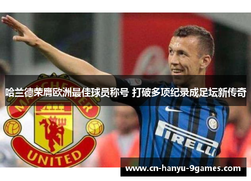 哈兰德荣膺欧洲最佳球员称号 打破多项纪录成足坛新传奇