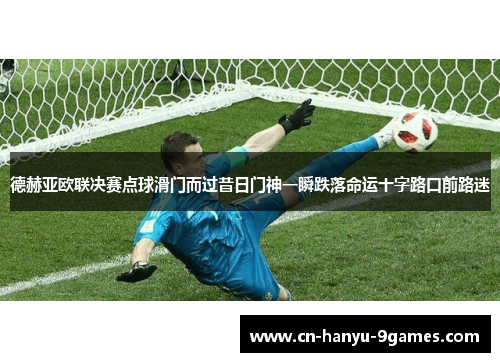 德赫亚欧联决赛点球滑门而过昔日门神一瞬跌落命运十字路口前路迷