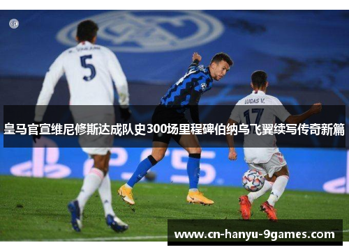皇马官宣维尼修斯达成队史300场里程碑伯纳乌飞翼续写传奇新篇