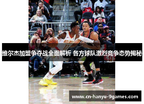 维尔杰加盟争夺战全面解析 各方球队激烈竞争态势揭秘